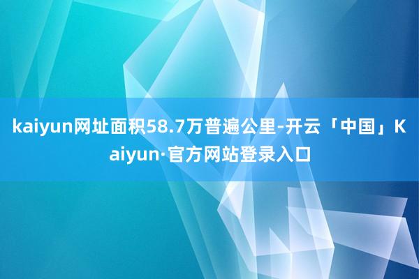 kaiyun网址面积58.7万普遍公里-开云「中国」Kaiyun·官方网站登录入口