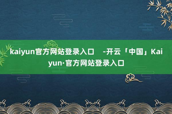 kaiyun官方网站登录入口    -开云「中国」Kaiyun·官方网站登录入口