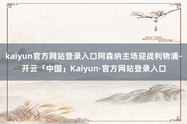 kaiyun官方网站登录入口阿森纳主场迎战利物浦-开云「中国」Kaiyun·官方网站登录入口