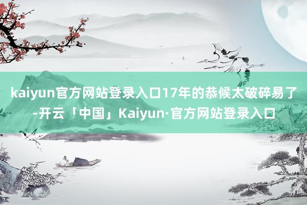 kaiyun官方网站登录入口17年的恭候太破碎易了-开云「中国」Kaiyun·官方网站登录入口