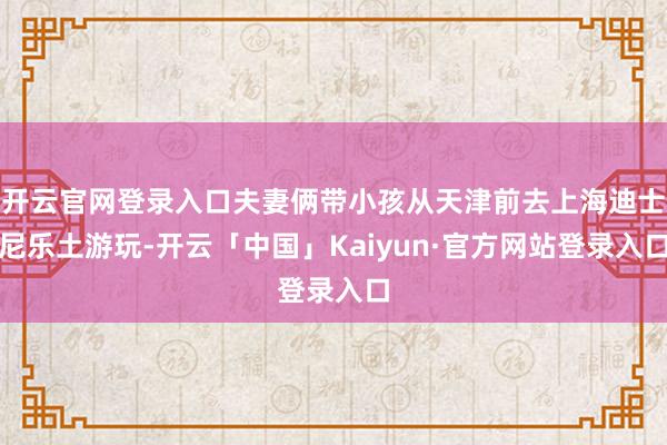 开云官网登录入口夫妻俩带小孩从天津前去上海迪士尼乐土游玩-开云「中国」Kaiyun·官方网站登录入口