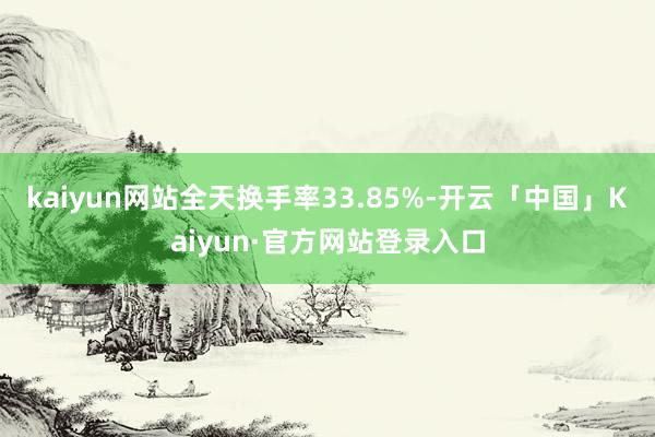 kaiyun网站全天换手率33.85%-开云「中国」Kaiyun·官方网站登录入口