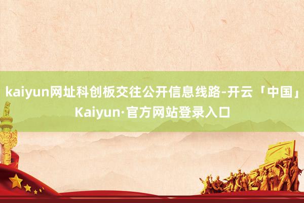 kaiyun网址科创板交往公开信息线路-开云「中国」Kaiyun·官方网站登录入口