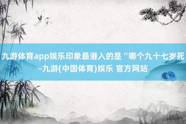 九游体育app娱乐印象最潜入的是“哪个九十七岁死-九游(中国