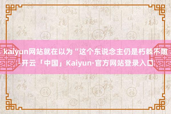 kaiyun网站就在以为“这个东说念主仍是朽棘不雕-开云「中国」Kaiyun·官方网站登录入口