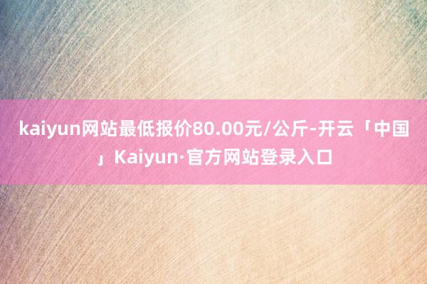 kaiyun网站最低报价80.00元/公斤-开云「中国」Kaiyun·官方网站登录入口