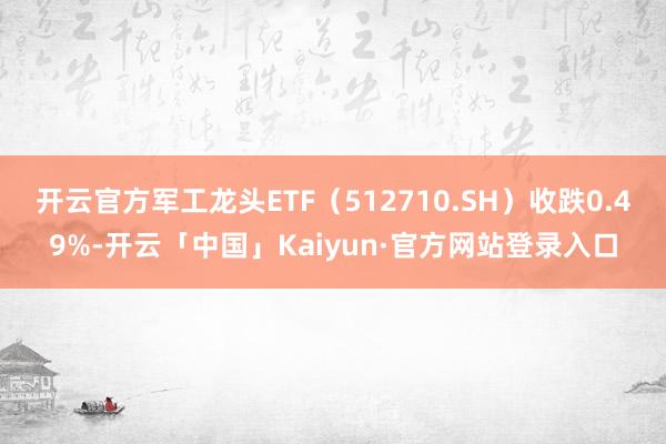 开云官方军工龙头ETF（512710.SH）收跌0.49%-开云「中国」Kaiyun·官方网站登录入口