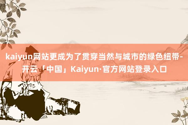 kaiyun网站更成为了贯穿当然与城市的绿色纽带-开云「中国」Kaiyun·官方网站登录入口