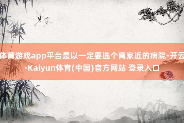 体育游戏app平台是以一定要选个离家近的病院-开云·Kaiy