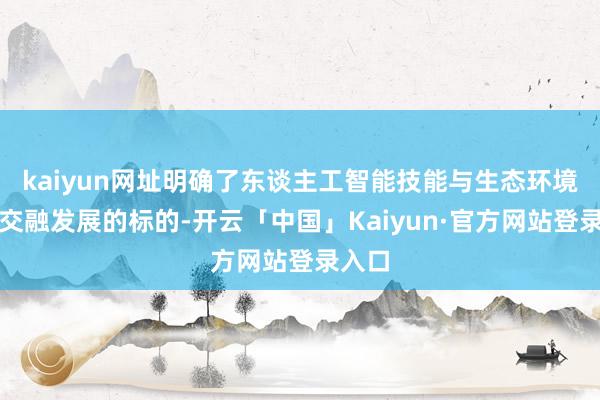 kaiyun网址明确了东谈主工智能技能与生态环境业务交融发展的标的-开云「中国」Kaiyun·官方网站登录入口